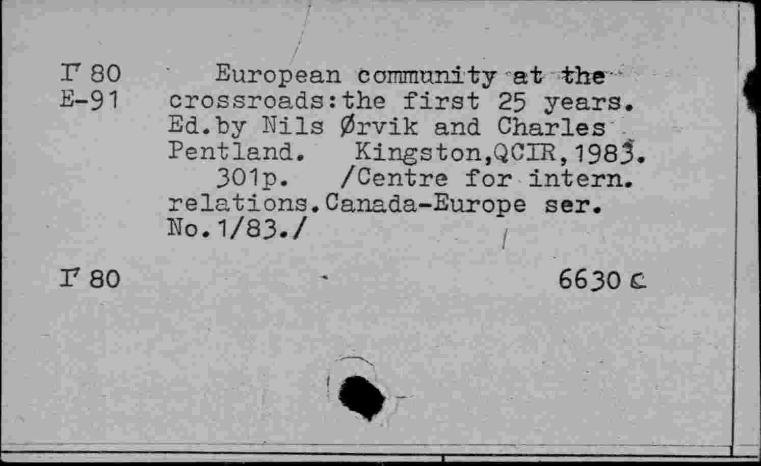 ﻿P 80 European community at the E-91 crossroads : the first 25 years. Ed.by Nils 0rvik and Charles Pentland. Kingston,QCIR,1983.
301p. /Centre for intern, relations.Canada-Europe ser. No.1/83./
r 80
6630 £